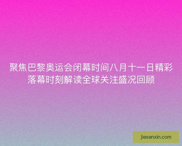 聚焦巴黎奥运会闭幕时间八月十一日精彩落幕时刻解读全球关注盛况回顾