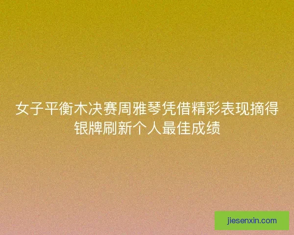 女子平衡木决赛周雅琴凭借精彩表现摘得银牌刷新个人最佳成绩