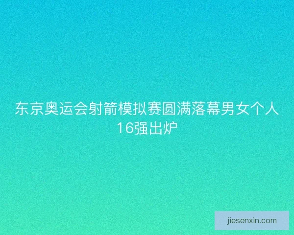 东京奥运会射箭模拟赛圆满落幕男女个人16强出炉