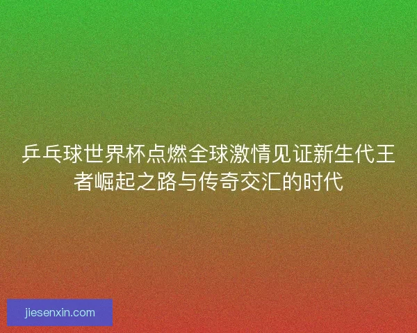 乒乓球世界杯点燃全球激情见证新生代王者崛起之路与传奇交汇的时代