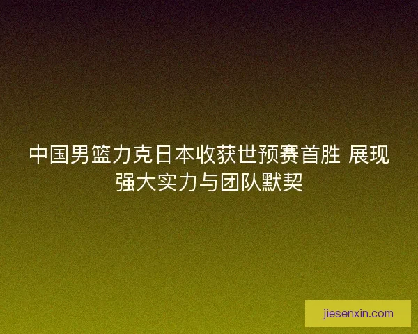 中国男篮力克日本收获世预赛首胜 展现强大实力与团队默契