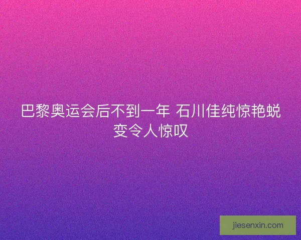 巴黎奥运会后不到一年 石川佳纯惊艳蜕变令人惊叹