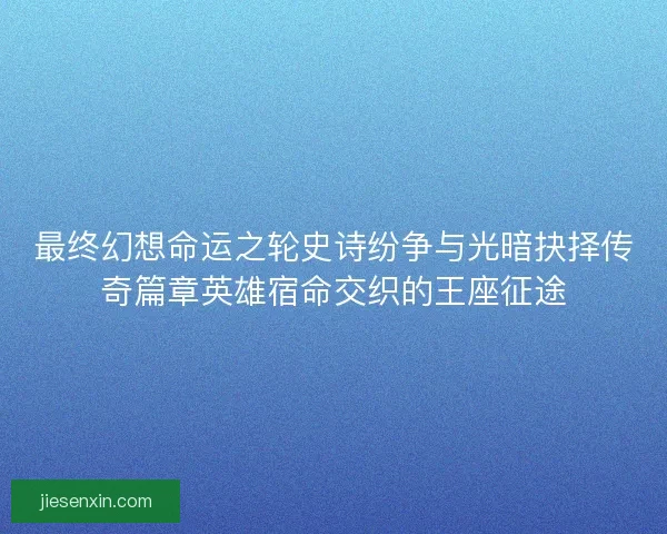 最终幻想命运之轮史诗纷争与光暗抉择传奇篇章英雄宿命交织的王座征途