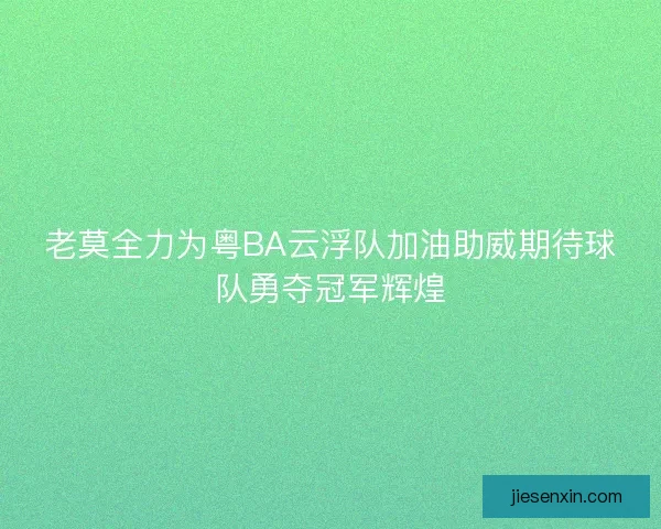 老莫全力为粤BA云浮队加油助威期待球队勇夺冠军辉煌