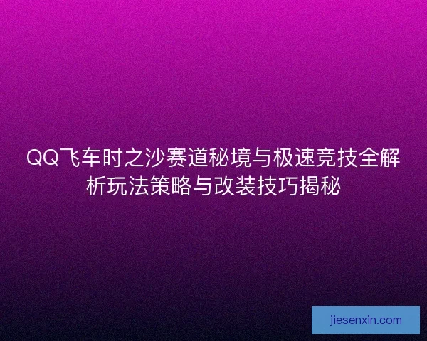QQ飞车时之沙赛道秘境与极速竞技全解析玩法策略与改装技巧揭秘
