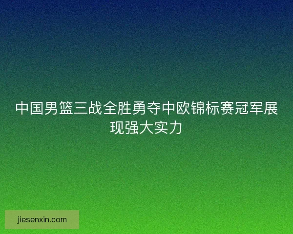 中国男篮三战全胜勇夺中欧锦标赛冠军展现强大实力