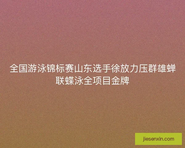 全国游泳锦标赛山东选手徐放力压群雄蝉联蝶泳全项目金牌