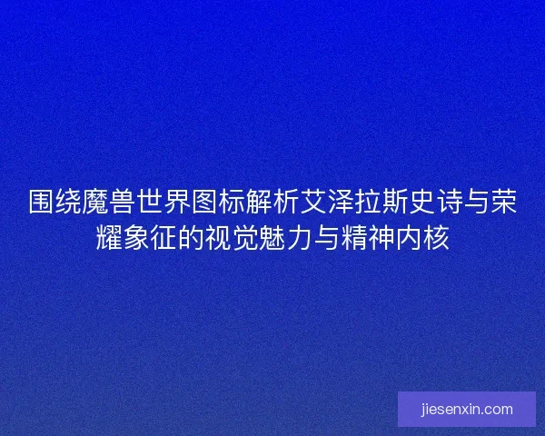 围绕魔兽世界图标解析艾泽拉斯史诗与荣耀象征的视觉魅力与精神内核