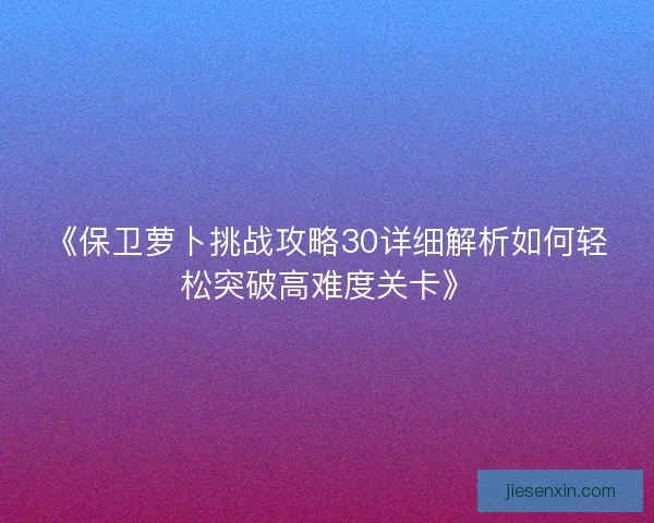 《保卫萝卜挑战攻略30详细解析如何轻松突破高难度关卡》