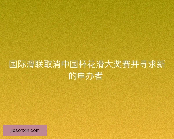 国际滑联取消中国杯花滑大奖赛并寻求新的申办者 