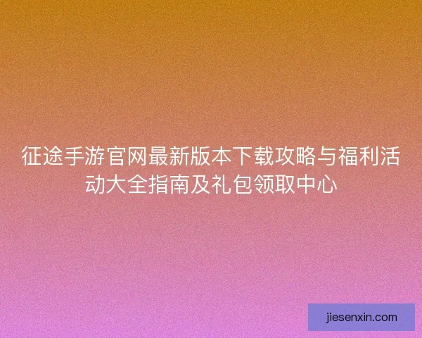 征途手游官网最新版本下载攻略与福利活动大全指南及礼包领取中心