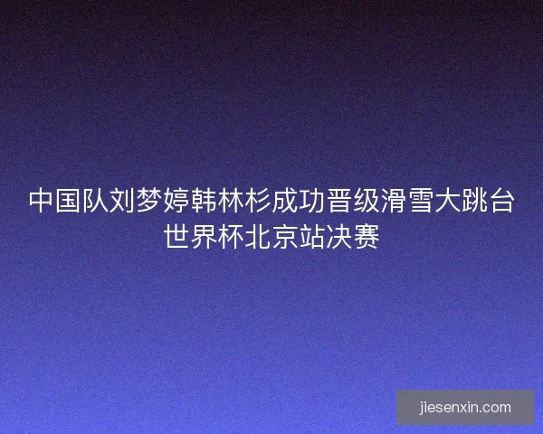 中国队刘梦婷韩林杉成功晋级滑雪大跳台世界杯北京站决赛